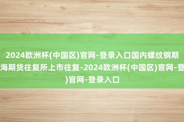 2024欧洲杯(中国区)官网-登录入口国内螺纹钢期货在上海期货往复所上市往复-2024欧洲杯(中国区)官网-登录入口