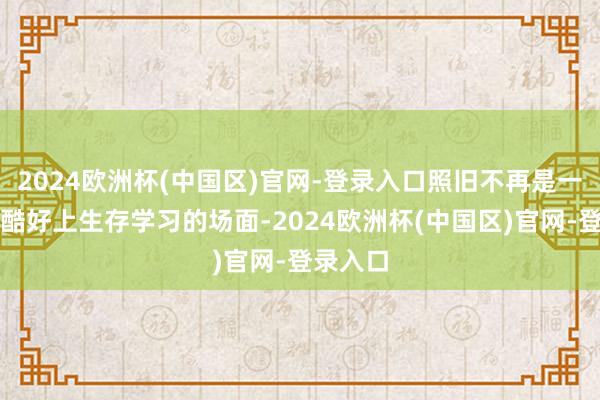 2024欧洲杯(中国区)官网-登录入口照旧不再是一个物理酷好上生存学习的场面-2024欧洲杯(中国区)官网-登录入口