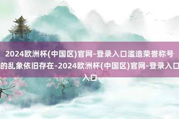 2024欧洲杯(中国区)官网-登录入口滥造荣誉称号的乱象依旧存在-2024欧洲杯(中国区)官网-登录入口