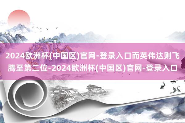 2024欧洲杯(中国区)官网-登录入口而英伟达则飞腾至第二位-2024欧洲杯(中国区)官网-登录入口