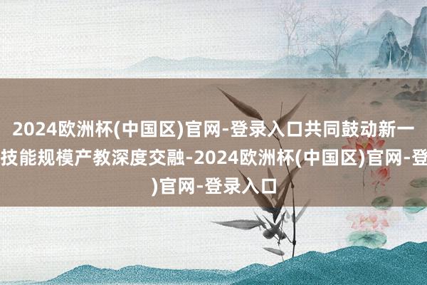2024欧洲杯(中国区)官网-登录入口共同鼓动新一代智能技能规模产教深度交融-2024欧洲杯(中国区)官网-登录入口