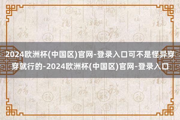 2024欧洲杯(中国区)官网-登录入口可不是怪异穿穿就行的-2024欧洲杯(中国区)官网-登录入口