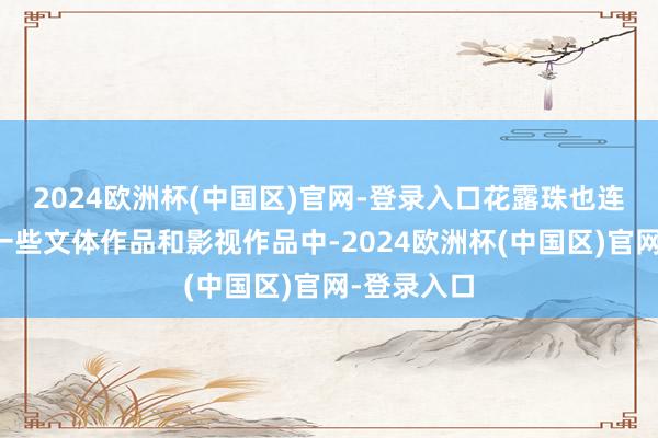 2024欧洲杯(中国区)官网-登录入口花露珠也连续出咫尺一些文体作品和影视作品中-2024欧洲杯(中国区)官网-登录入口