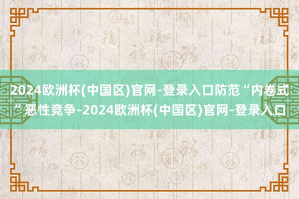 2024欧洲杯(中国区)官网-登录入口防范“内卷式”恶性竞争-2024欧洲杯(中国区)官网-登录入口