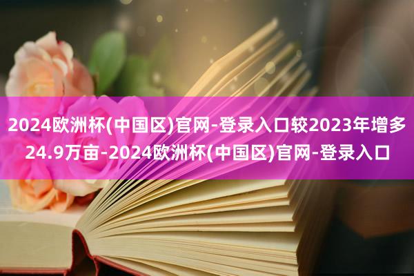 2024欧洲杯(中国区)官网-登录入口较2023年增多24.9万亩-2024欧洲杯(中国区)官网-登录入口