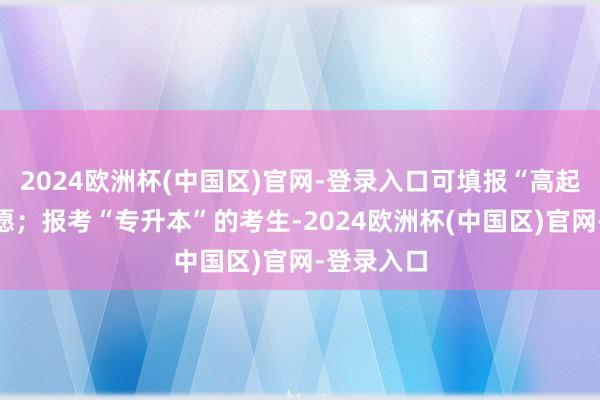 2024欧洲杯(中国区)官网-登录入口可填报“高起专”的志愿；报考“专升本”的考生-2024欧洲杯(中国区)官网-登录入口