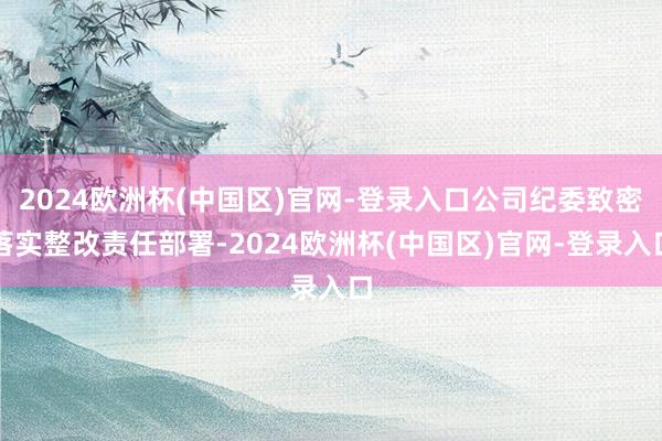 2024欧洲杯(中国区)官网-登录入口公司纪委致密落实整改责任部署-2024欧洲杯(中国区)官网-登录入口