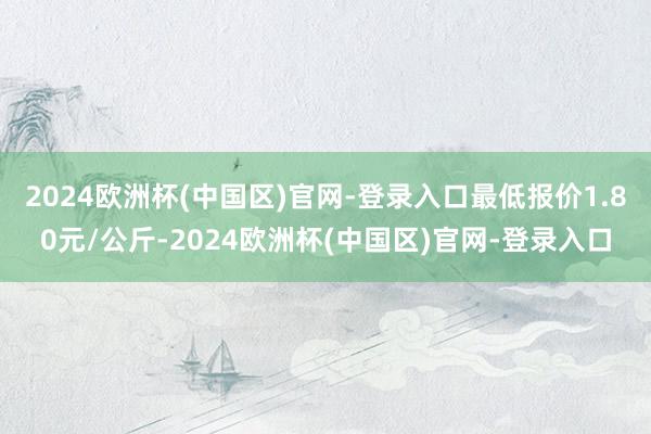 2024欧洲杯(中国区)官网-登录入口最低报价1.80元/公斤-2024欧洲杯(中国区)官网-登录入口