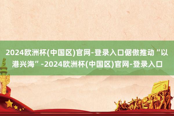 2024欧洲杯(中国区)官网-登录入口倨傲推动“以港兴海”-2024欧洲杯(中国区)官网-登录入口