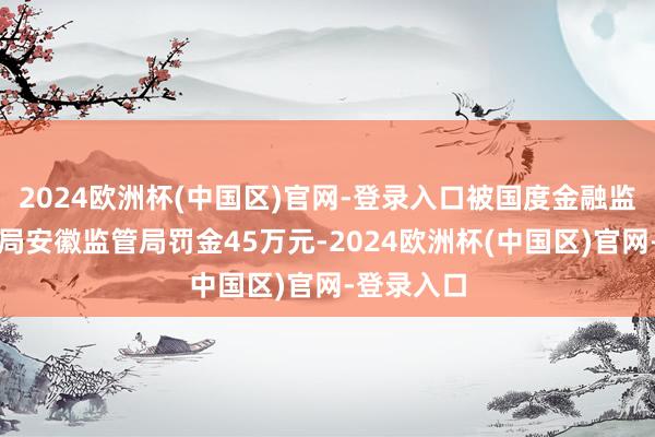 2024欧洲杯(中国区)官网-登录入口被国度金融监督惩办总局安徽监管局罚金45万元-2024欧洲杯(中国区)官网-登录入口