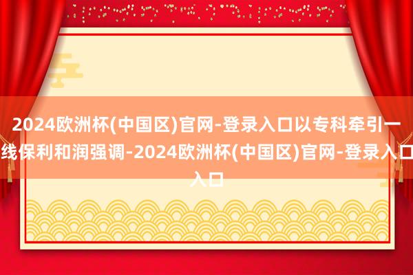 2024欧洲杯(中国区)官网-登录入口以专科牵引一线保利和润强调-2024欧洲杯(中国区)官网-登录入口