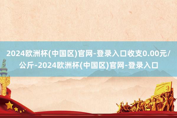 2024欧洲杯(中国区)官网-登录入口收支0.00元/公斤-2024欧洲杯(中国区)官网-登录入口