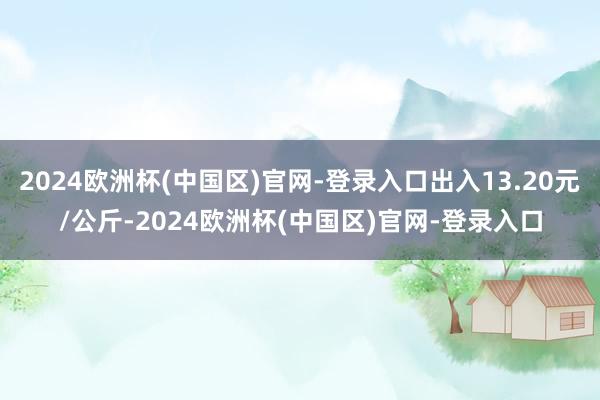 2024欧洲杯(中国区)官网-登录入口出入13.20元/公斤-2024欧洲杯(中国区)官网-登录入口