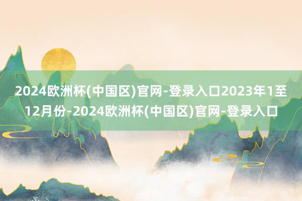 2024欧洲杯(中国区)官网-登录入口　　2023年1至12月份-2024欧洲杯(中国区)官网-登录入口