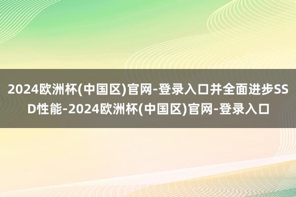 2024欧洲杯(中国区)官网-登录入口并全面进步SSD性能-2024欧洲杯(中国区)官网-登录入口
