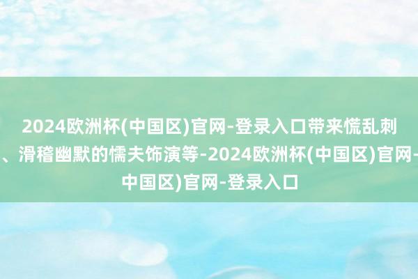 2024欧洲杯(中国区)官网-登录入口带来慌乱刺激的杂技、滑稽幽默的懦夫饰演等-2024欧洲杯(中国区)官网-登录入口