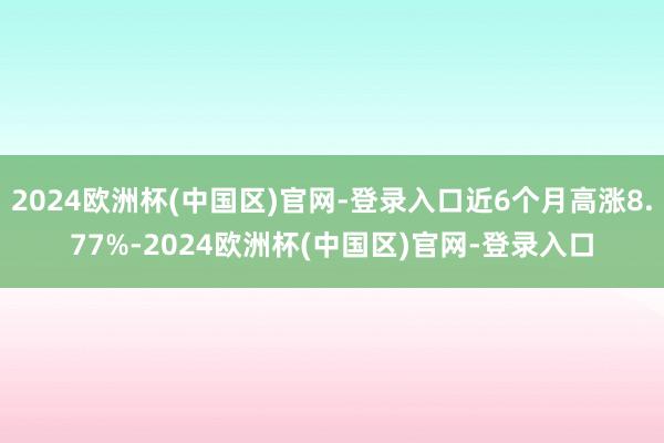 2024欧洲杯(中国区)官网-登录入口近6个月高涨8.77%-2024欧洲杯(中国区)官网-登录入口