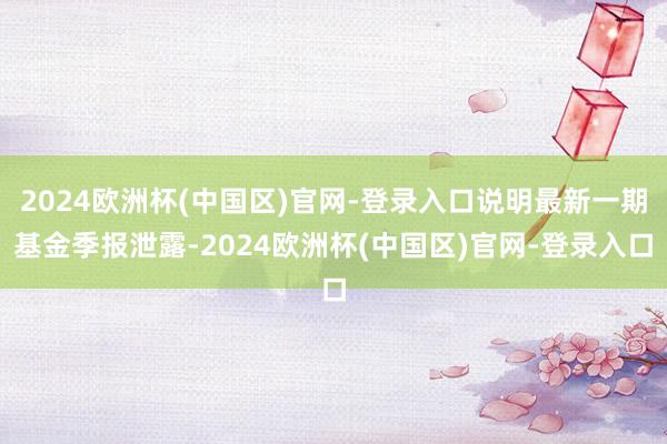 2024欧洲杯(中国区)官网-登录入口说明最新一期基金季报泄露-2024欧洲杯(中国区)官网-登录入口