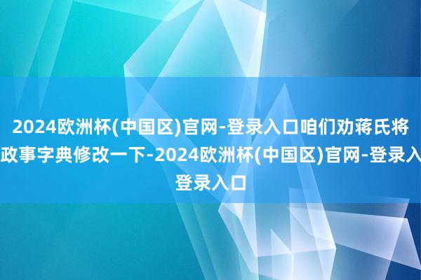 2024欧洲杯(中国区)官网-登录入口咱们劝蒋氏将其政事字典修改一下-2024欧洲杯(中国区)官网-登录入口