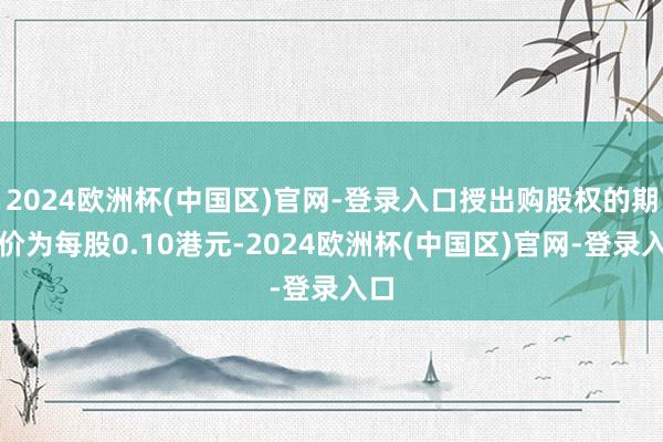 2024欧洲杯(中国区)官网-登录入口授出购股权的期骗价为每股0.10港元-2024欧洲杯(中国区)官网-登录入口