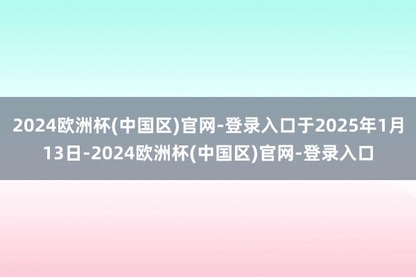2024欧洲杯(中国区)官网-登录入口于2025年1月13日-2024欧洲杯(中国区)官网-登录入口