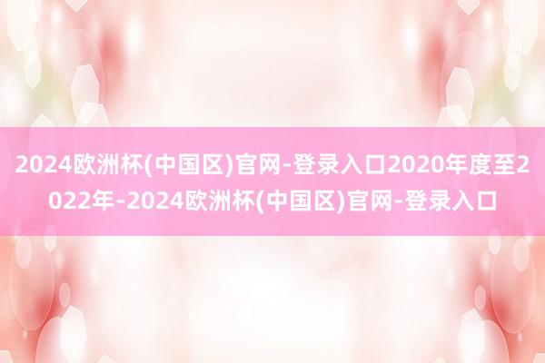 2024欧洲杯(中国区)官网-登录入口2020年度至2022年-2024欧洲杯(中国区)官网-登录入口