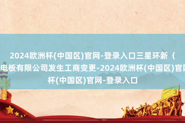 2024欧洲杯(中国区)官网-登录入口三星环新（西安）能源电板有限公司发生工商变更-2024欧洲杯(中国区)官网-登录入口