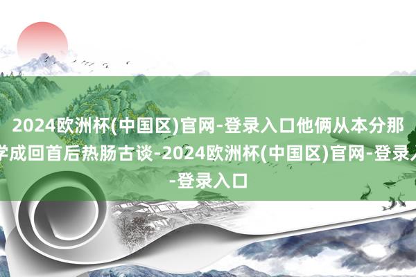 2024欧洲杯(中国区)官网-登录入口他俩从本分那边学成回首后热肠古谈-2024欧洲杯(中国区)官网-登录入口