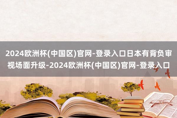 2024欧洲杯(中国区)官网-登录入口日本有背负审视场面升级-2024欧洲杯(中国区)官网-登录入口