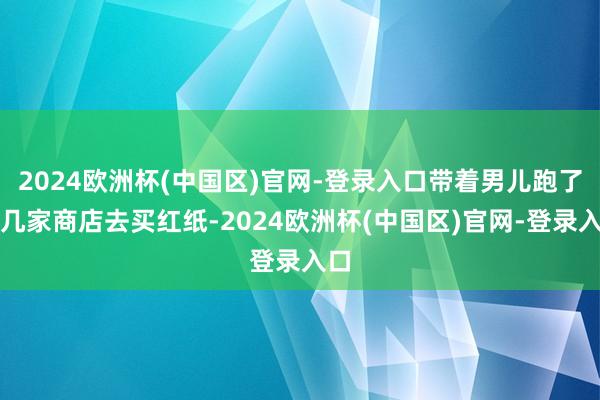 2024欧洲杯(中国区)官网-登录入口带着男儿跑了好几家商店去买红纸-2024欧洲杯(中国区)官网-登录入口
