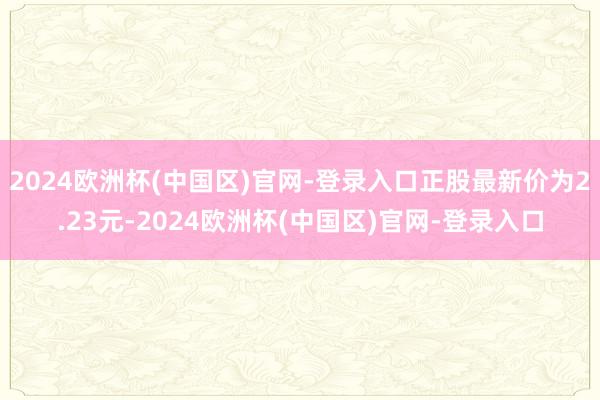 2024欧洲杯(中国区)官网-登录入口正股最新价为2.23元-2024欧洲杯(中国区)官网-登录入口