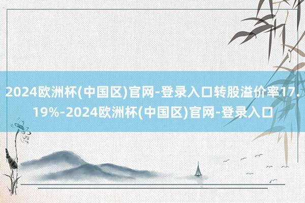 2024欧洲杯(中国区)官网-登录入口转股溢价率17.19%-2024欧洲杯(中国区)官网-登录入口