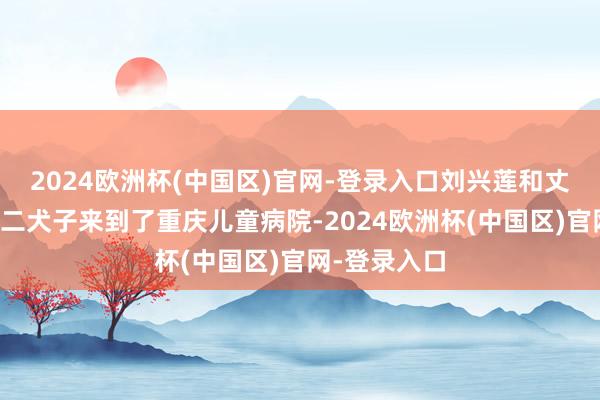 2024欧洲杯(中国区)官网-登录入口刘兴莲和丈夫沿途带着二犬子来到了重庆儿童病院-2024欧洲杯(中国区)官网-登录入口