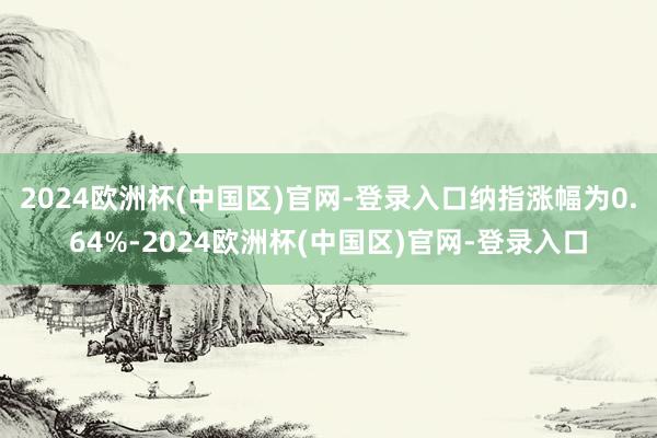 2024欧洲杯(中国区)官网-登录入口纳指涨幅为0.64%-2024欧洲杯(中国区)官网-登录入口