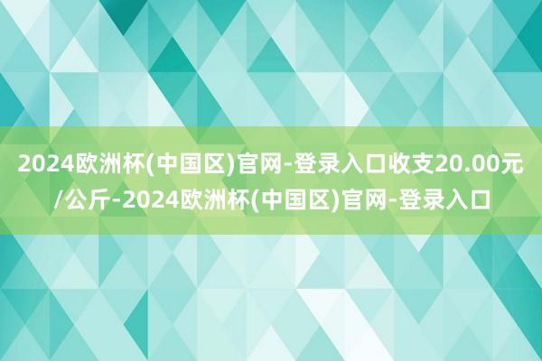 2024欧洲杯(中国区)官网-登录入口收支20.00元/公斤-2024欧洲杯(中国区)官网-登录入口