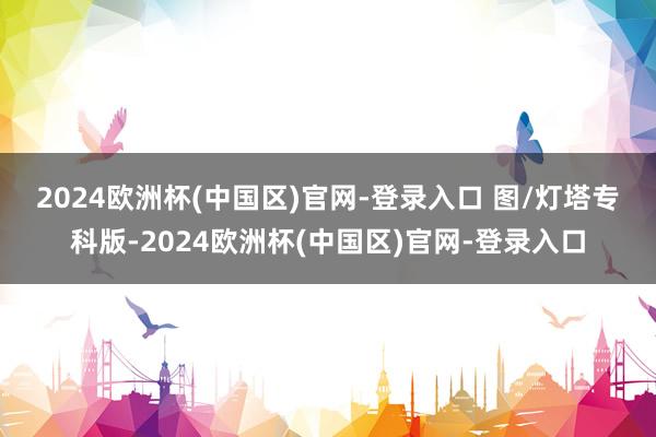 2024欧洲杯(中国区)官网-登录入口 　　图/灯塔专科版-2024欧洲杯(中国区)官网-登录入口