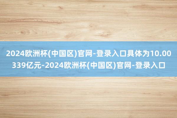 2024欧洲杯(中国区)官网-登录入口具体为10.00339亿元-2024欧洲杯(中国区)官网-登录入口