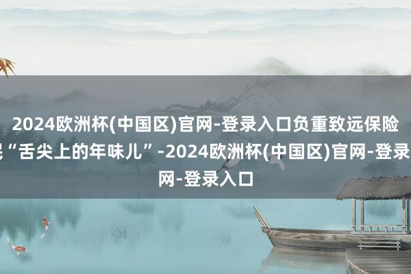 2024欧洲杯(中国区)官网-登录入口负重致远保险市民“舌尖上的年味儿”-2024欧洲杯(中国区)官网-登录入口