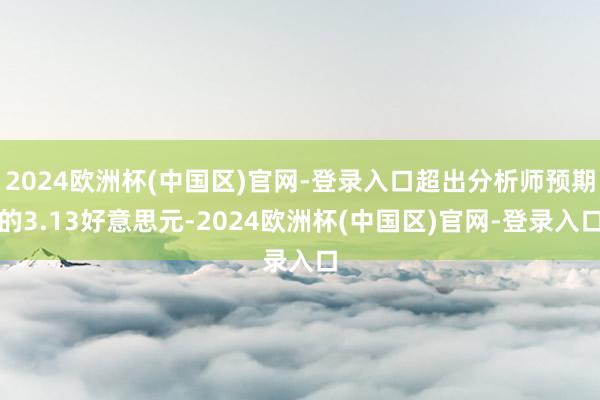 2024欧洲杯(中国区)官网-登录入口超出分析师预期的3.13好意思元-2024欧洲杯(中国区)官网-登录入口