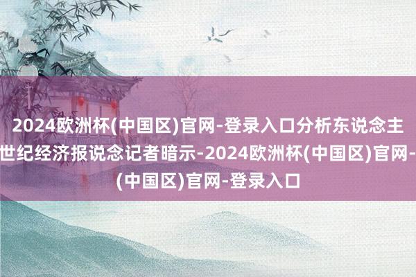 2024欧洲杯(中国区)官网-登录入口分析东说念主士向 21 世纪经济报说念记者暗示-2024欧洲杯(中国区)官网-登录入口