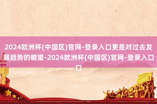 2024欧洲杯(中国区)官网-登录入口更是对过去发展趋势的瞻望-2024欧洲杯(中国区)官网-登录入口