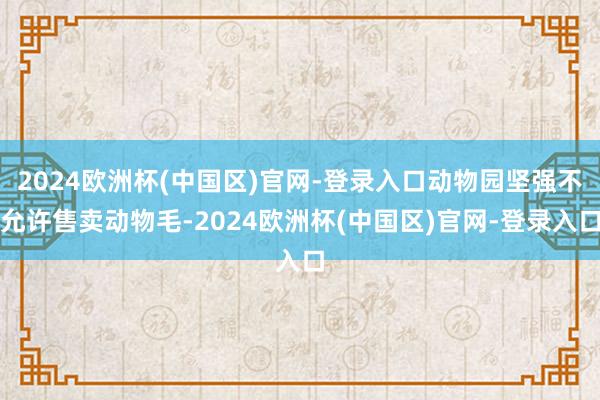2024欧洲杯(中国区)官网-登录入口动物园坚强不允许售卖动物毛-2024欧洲杯(中国区)官网-登录入口