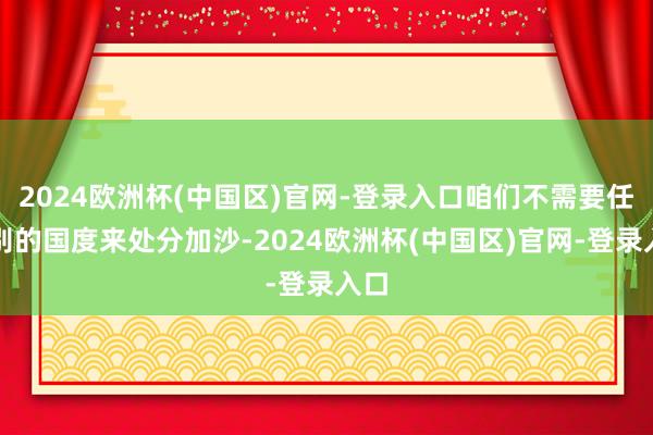 2024欧洲杯(中国区)官网-登录入口咱们不需要任何别的国度来处分加沙-2024欧洲杯(中国区)官网-登录入口