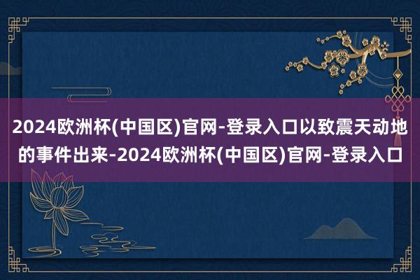2024欧洲杯(中国区)官网-登录入口以致震天动地的事件出来-2024欧洲杯(中国区)官网-登录入口