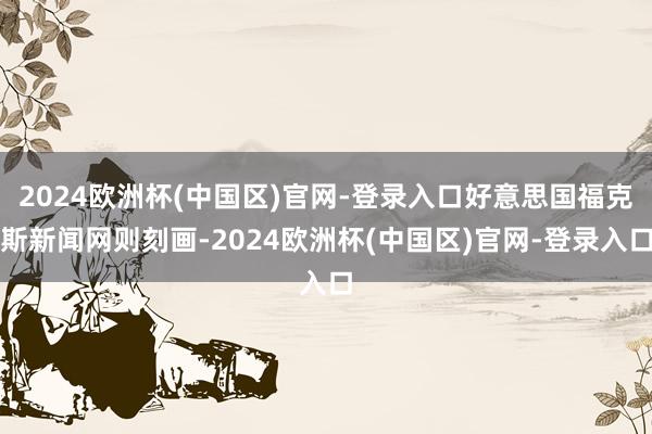2024欧洲杯(中国区)官网-登录入口好意思国福克斯新闻网则刻画-2024欧洲杯(中国区)官网-登录入口