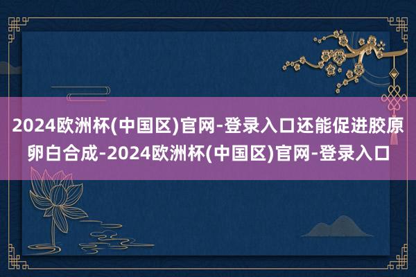 2024欧洲杯(中国区)官网-登录入口还能促进胶原卵白合成-2024欧洲杯(中国区)官网-登录入口
