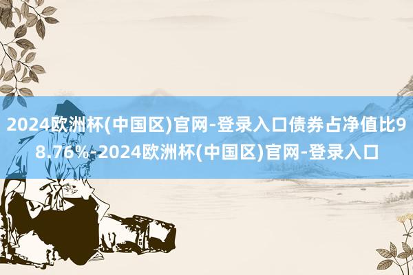 2024欧洲杯(中国区)官网-登录入口债券占净值比98.76%-2024欧洲杯(中国区)官网-登录入口