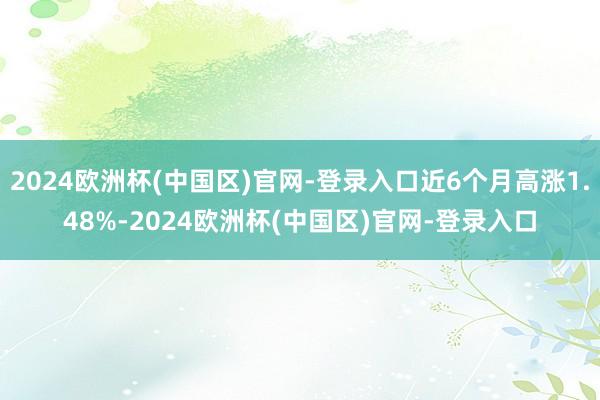 2024欧洲杯(中国区)官网-登录入口近6个月高涨1.48%-2024欧洲杯(中国区)官网-登录入口