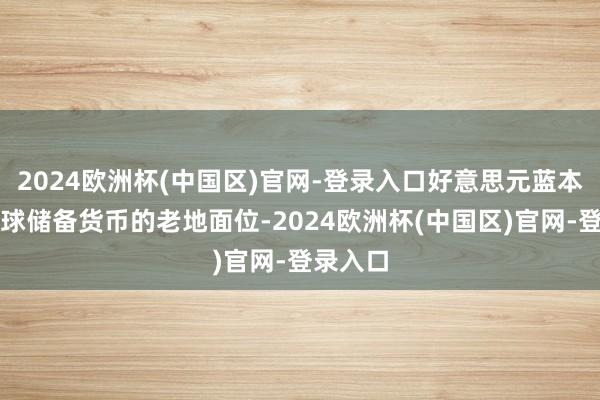 2024欧洲杯(中国区)官网-登录入口好意思元蓝本动作全球储备货币的老地面位-2024欧洲杯(中国区)官网-登录入口