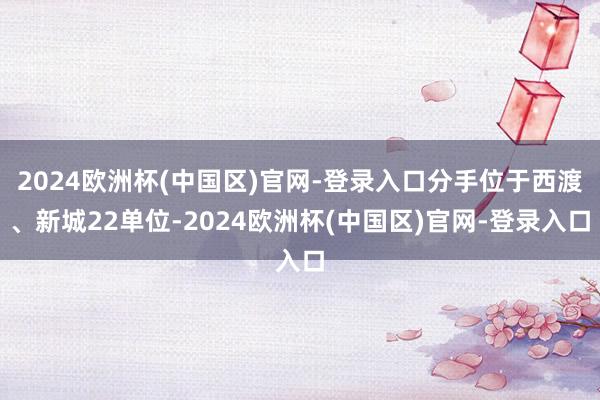 2024欧洲杯(中国区)官网-登录入口分手位于西渡、新城22单位-2024欧洲杯(中国区)官网-登录入口